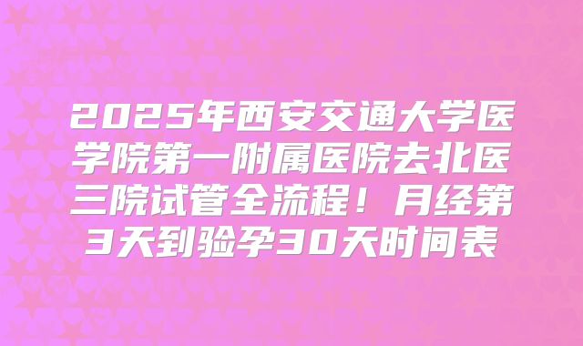 2025年西安交通大学医学院第一附属医院去北医三院试管全流程！月经第3天到验孕30天时间表