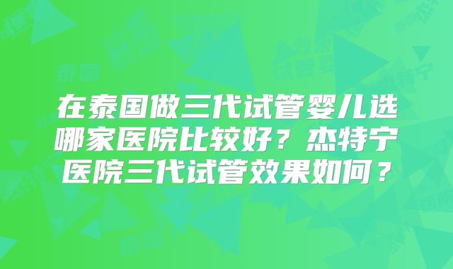 在泰国做三代试管婴儿选哪家医院比较好？杰特宁医院三代试管效果如何？