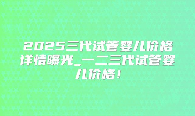 2025三代试管婴儿价格详情曝光_一二三代试管婴儿价格！