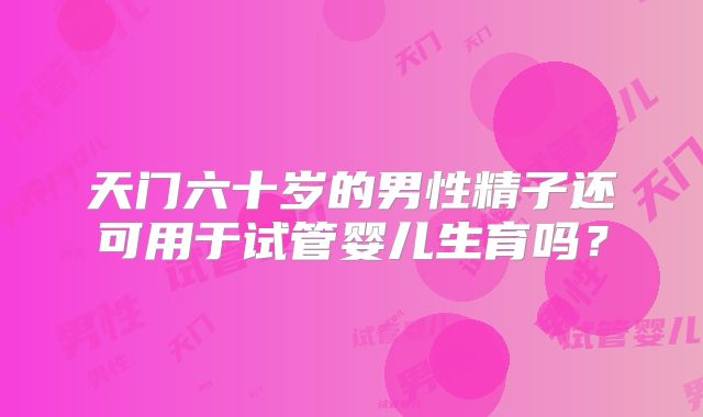 天门六十岁的男性精子还可用于试管婴儿生育吗？