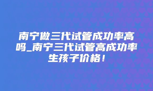 南宁做三代试管成功率高吗_南宁三代试管高成功率生孩子价格！