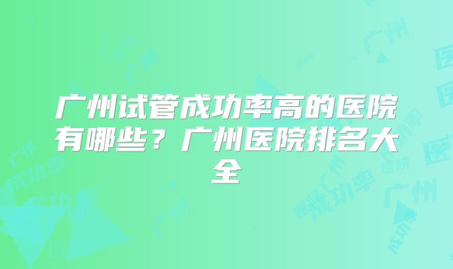 广州试管成功率高的医院有哪些？广州医院排名大全