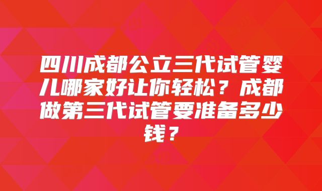 四川成都公立三代试管婴儿哪家好让你轻松?成都做第三代试管要准备多少钱?