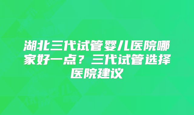 湖北三代试管婴儿医院哪家好一点？三代试管选择医院建议