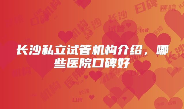长沙私立试管机构介绍，哪些医院口碑好