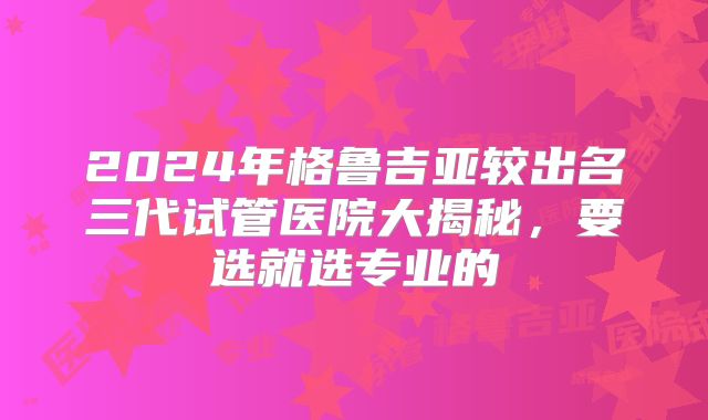 2024年格鲁吉亚较出名三代试管医院大揭秘，要选就选专业的