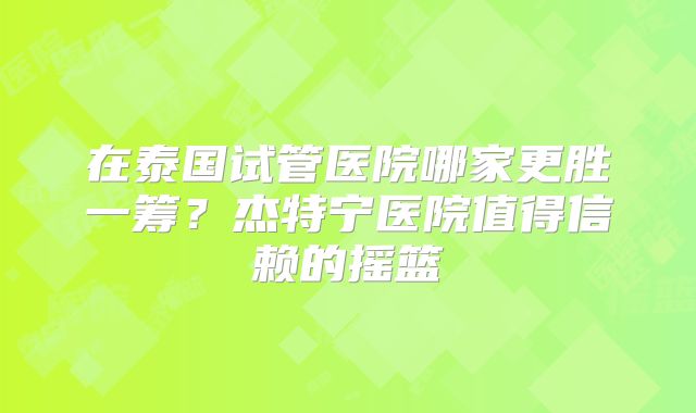 在泰国试管医院哪家更胜一筹？杰特宁医院值得信赖的摇篮