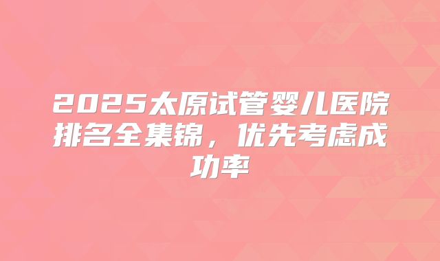 2025太原试管婴儿医院排名全集锦，优先考虑成功率