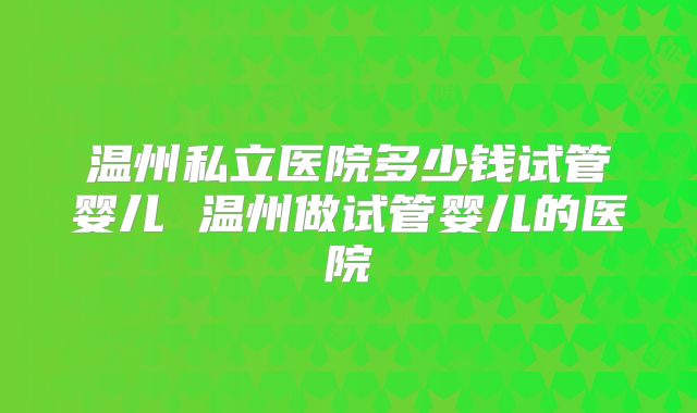 温州私立医院多少钱试管婴儿 温州做试管婴儿的医院