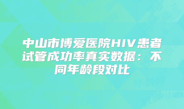 中山市博爱医院HIV患者试管成功率真实数据:不同年龄段对比