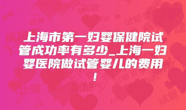 上海市第一妇婴保健院试管成功率有多少_上海一妇婴医院做试管婴儿的费用！