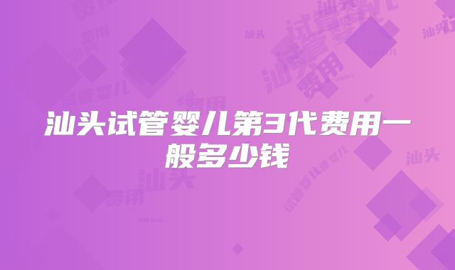 汕头试管婴儿第3代费用一般多少钱