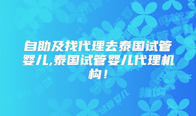 自助及找代理去泰国试管婴儿,泰国试管婴儿代理机构！