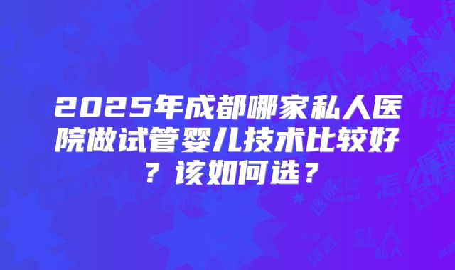 2025年成都哪家私人医院做试管婴儿技术比较好？该如何选？
