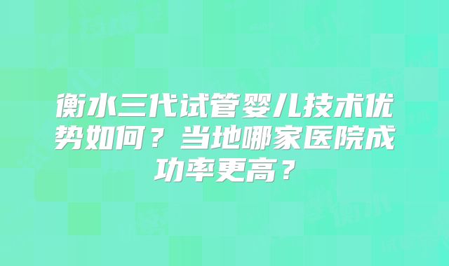 衡水三代试管婴儿技术优势如何？当地哪家医院成功率更高？