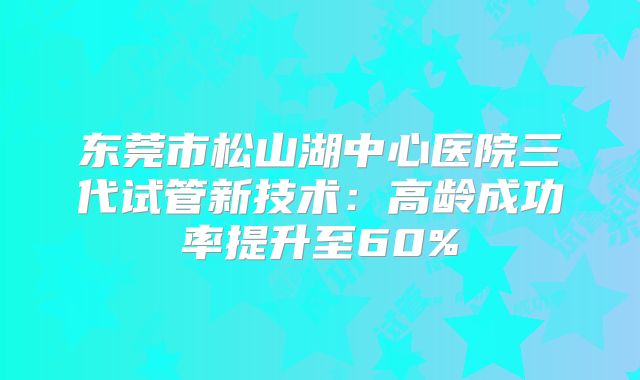 东莞市松山湖中心医院三代试管新技术：高龄成功率提升至60%