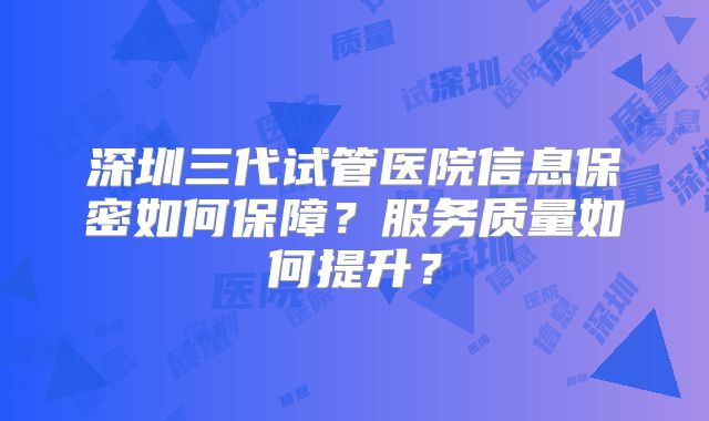 深圳三代试管医院信息保密如何保障？服务质量如何提升？
