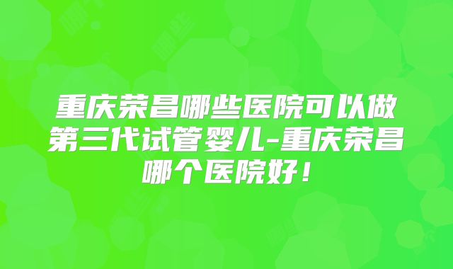 重庆荣昌哪些医院可以做第三代试管婴儿-重庆荣昌哪个医院好！