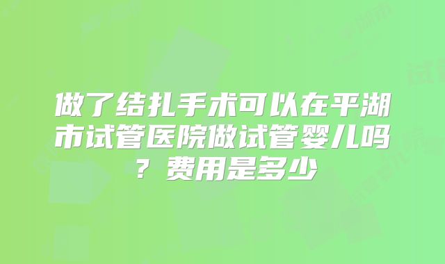 做了结扎手术可以在平湖市试管医院做试管婴儿吗？费用是多少