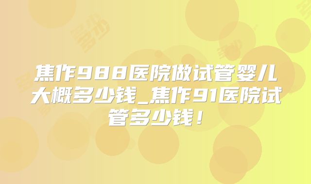 焦作988医院做试管婴儿大概多少钱_焦作91医院试管多少钱！