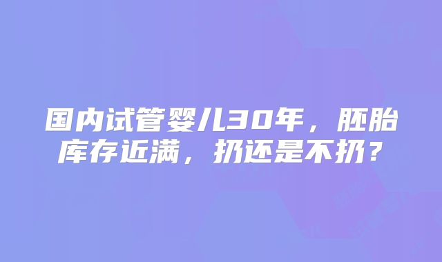 国内试管婴儿30年，胚胎库存近满，扔还是不扔？