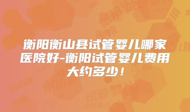 衡阳衡山县试管婴儿哪家医院好-衡阳试管婴儿费用大约多少！