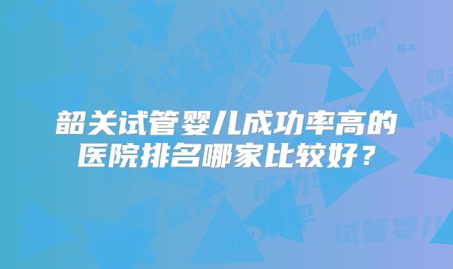 韶关试管婴儿成功率高的医院排名哪家比较好？