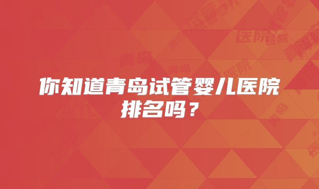你知道青岛试管婴儿医院排名吗？