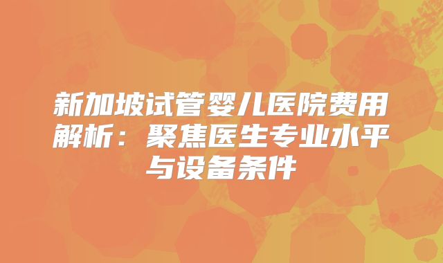 新加坡试管婴儿医院费用解析：聚焦医生专业水平与设备条件