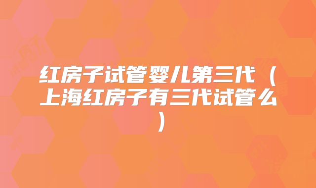 红房子试管婴儿第三代（上海红房子有三代试管么）