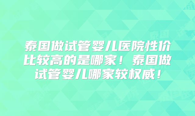 泰国做试管婴儿医院性价比较高的是哪家!泰国做试管婴儿哪家较权威!