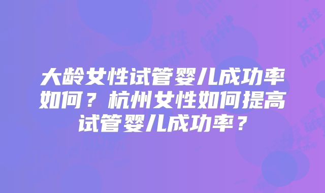 大龄女性试管婴儿成功率如何?杭州女性如何提高试管婴儿成功率?