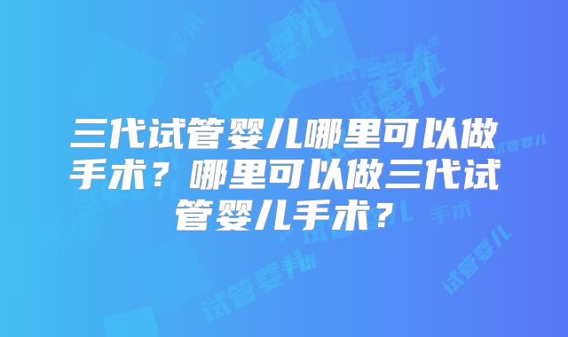 三代试管婴儿哪里可以做手术？哪里可以做三代试管婴儿手术？