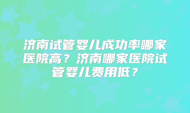 济南试管婴儿成功率哪家医院高？济南哪家医院试管婴儿费用低？