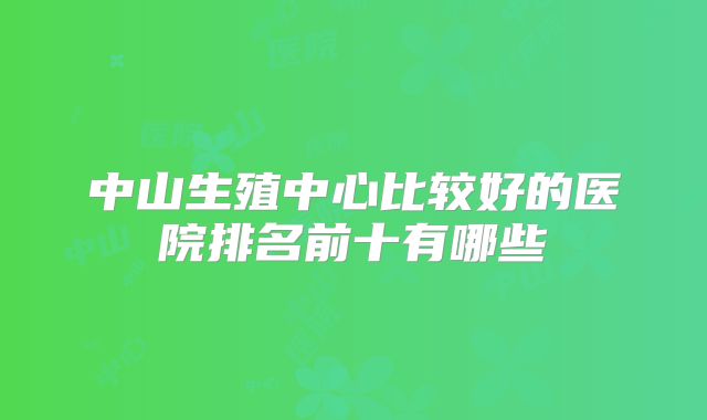 中山生殖中心比较好的医院排名前十有哪些