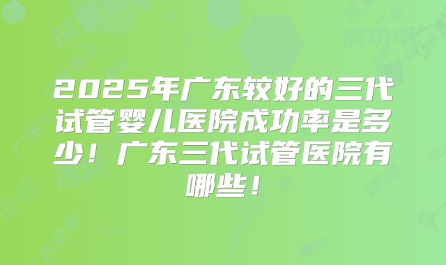 2025年广东较好的三代试管婴儿医院成功率是多少！广东三代试管医院有哪些！
