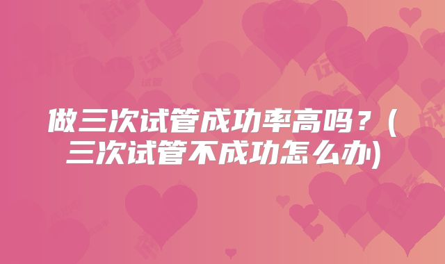 做三次试管成功率高吗?(三次试管不成功怎么办)