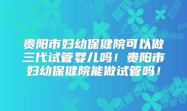 贵阳市妇幼保健院可以做三代试管婴儿吗！贵阳市妇幼保健院能做试管吗！