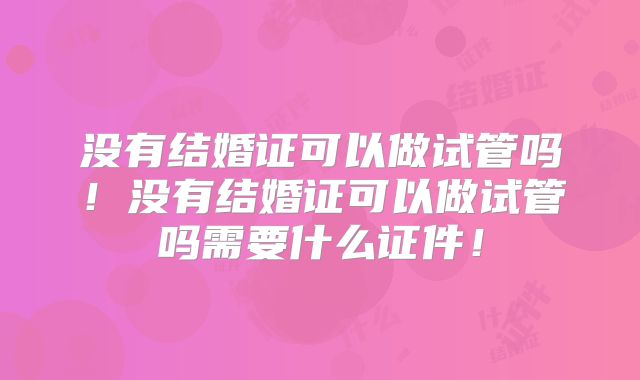 没有结婚证可以做试管吗！没有结婚证可以做试管吗需要什么证件！