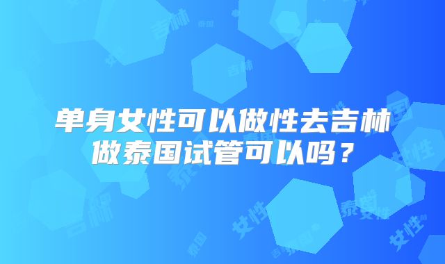 单身女性可以做性去吉林做泰国试管可以吗？