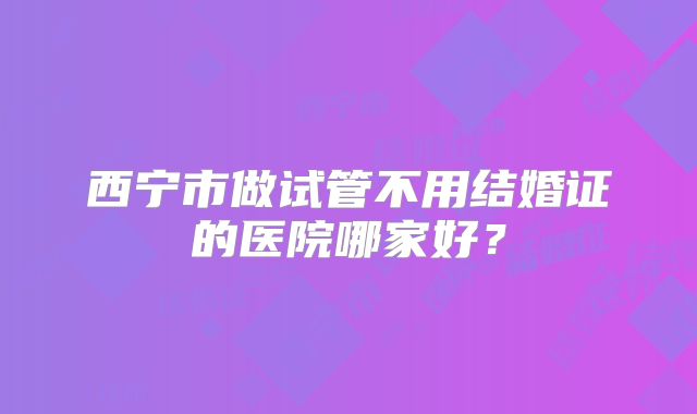 西宁市做试管不用结婚证的医院哪家好？