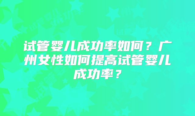 试管婴儿成功率如何？广州女性如何提高试管婴儿成功率？