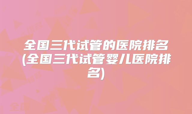 全国三代试管的医院排名(全国三代试管婴儿医院排名)