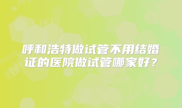 呼和浩特做试管不用结婚证的医院做试管哪家好?