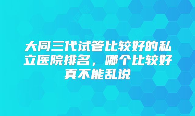 大同三代试管比较好的私立医院排名，哪个比较好真不能乱说
