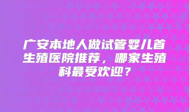 广安本地人做试管婴儿首生殖医院推荐，哪家生殖科最受欢迎？
