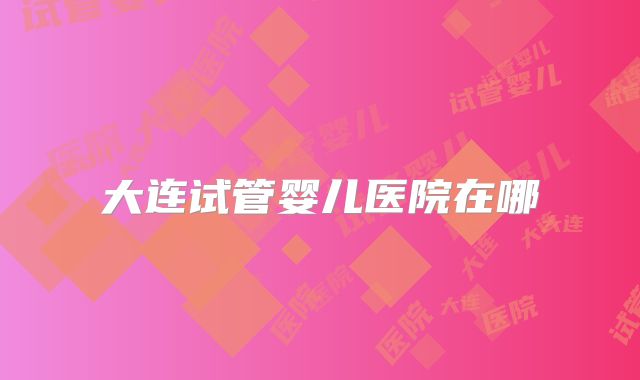 大连试管婴儿医院在哪