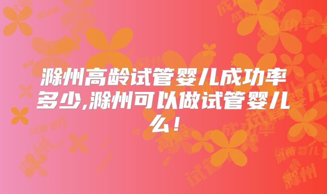 滁州高龄试管婴儿成功率多少,滁州可以做试管婴儿么!