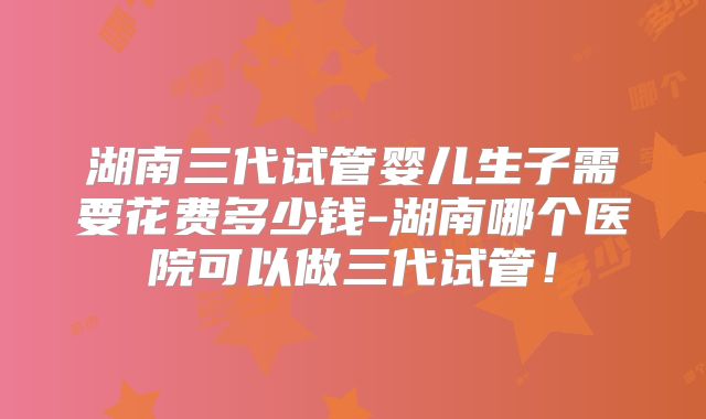 湖南三代试管婴儿生子需要花费多少钱-湖南哪个医院可以做三代试管!