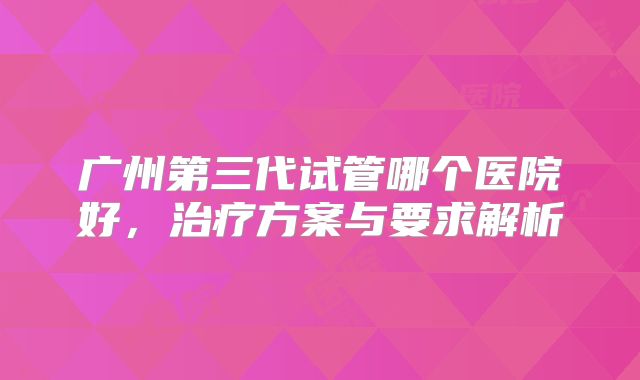 广州第三代试管哪个医院好，治疗方案与要求解析